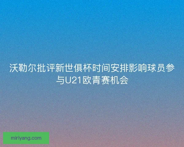 沃勒尔批评新世俱杯时间安排影响球员参与U21欧青赛机会