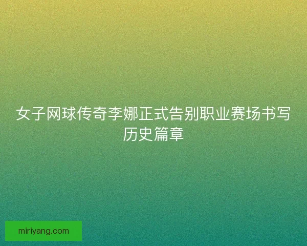 女子网球传奇李娜正式告别职业赛场书写历史篇章