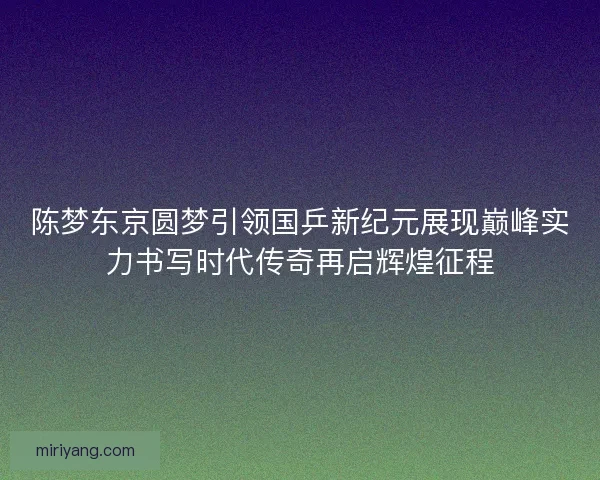 陈梦东京圆梦引领国乒新纪元展现巅峰实力书写时代传奇再启辉煌征程