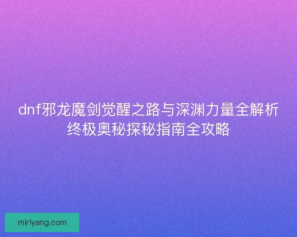 dnf邪龙魔剑觉醒之路与深渊力量全解析终极奥秘探秘指南全攻略