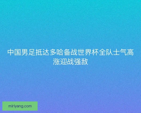 中国男足抵达多哈备战世界杯全队士气高涨迎战强敌
