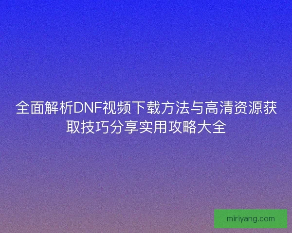 全面解析DNF视频下载方法与高清资源获取技巧分享实用攻略大全 全面解析DNF视频下载方法与高清资源获取技巧分享实用攻略大全