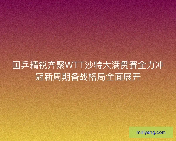 国乒精锐齐聚WTT沙特大满贯赛全力冲冠新周期备战格局全面展开
