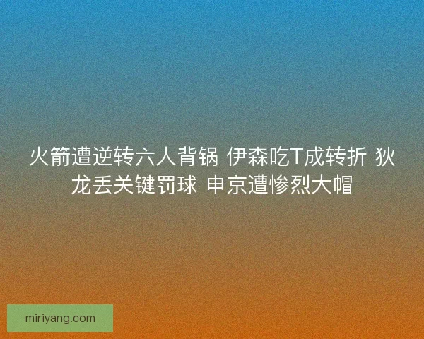 火箭遭逆转六人背锅 伊森吃T成转折 狄龙丢关键罚球 申京遭惨烈大帽