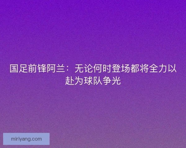 国足前锋阿兰：无论何时登场都将全力以赴为球队争光