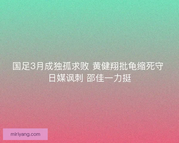 国足3月成独孤求败 黄健翔批龟缩死守 日媒讽刺 邵佳一力挺 国足3月成独孤求败 黄健翔批龟缩死守 日媒讽刺 邵佳一力挺