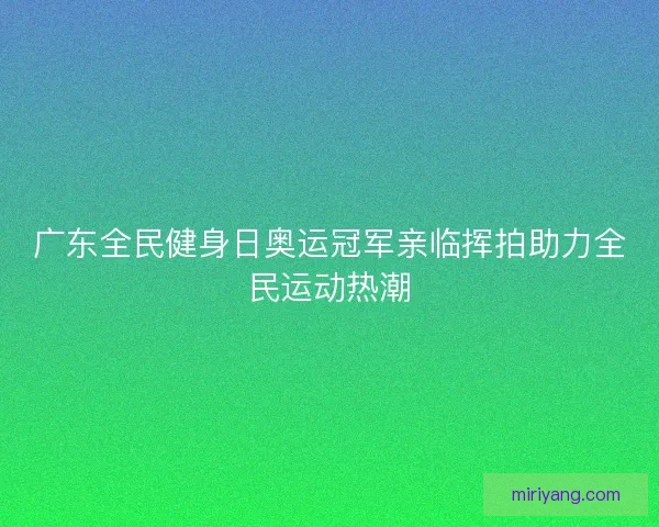 广东全民健身日奥运冠军亲临挥拍助力全民运动热潮