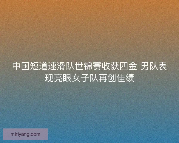 中国短道速滑队世锦赛收获四金 男队表现亮眼女子队再创佳绩