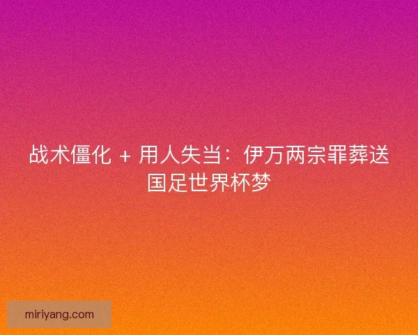 战术僵化 + 用人失当：伊万两宗罪葬送国足世界杯梦