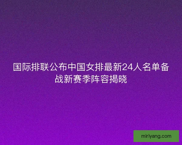 国际排联公布中国女排最新24人名单备战新赛季阵容揭晓